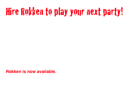 Hire Rokken to play your next party!

Rokken, one of the best 80s bands in California is now available for parties, weddings, bar mitzvah’s or any 80s style get together you want!

Rokken has played fundraisers and corporate parties all around Los Angeles  for the past 5 years. From Guns and Roses to Bon Jovi to Flock of Seagulls Rokken will make your party one of the most fun experiences of your life. 

Rokken is now available.
If you want a Rokken good time full of hair metal tunes and songs from the 80’s hire Rokken for your next event!
Email for more details

